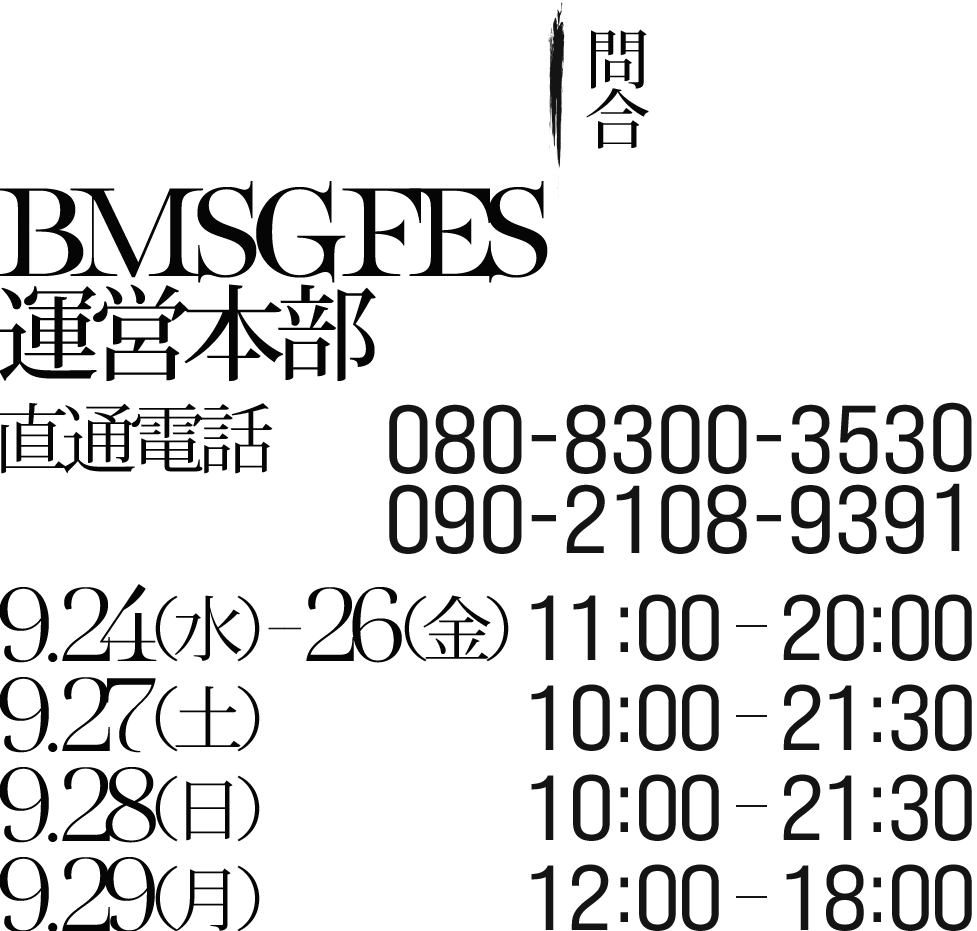 問合：BMSG FES 運営本部 直通電話：080-8300-3530 / 090-2108-9391 9/24(水)～9/26(金) 11:00～20:00 9/27(土) 10:00～21:30 9/28(日) 10:00～21:30 9/29(月) 12:00～18:00
