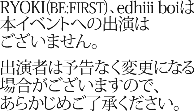 RYOKI(BE:FIRST)、edhii boiは本イベントへの出演はございません。出演者は予告なく変更になる場合がございますので、あらかじめご了承ください。