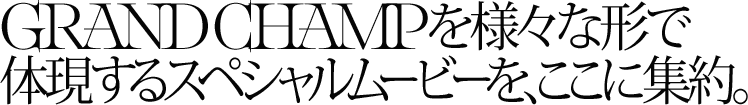 GRAND CHAMPを様々なかたちで体現するスペシャルムービーを、ここに集約。