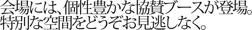 会場には、個性豊かな協賛ブースが登場。特別な空間をどうそお見逃しなく。